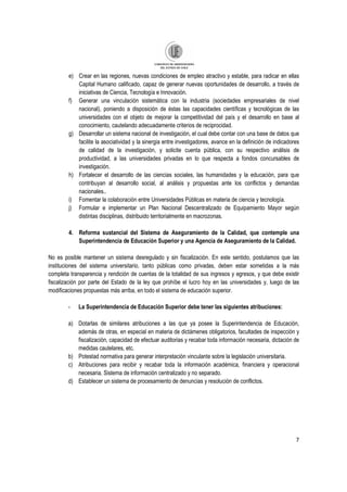 7
e) Crear en las regiones, nuevas condiciones de empleo atractivo y estable, para radicar en ellas
Capital Humano calificado, capaz de generar nuevas oportunidades de desarrollo, a través de
iniciativas de Ciencia, Tecnología e Innovación.
f) Generar una vinculación sistemática con la industria (sociedades empresariales de nivel
nacional), poniendo a disposición de éstas las capacidades científicas y tecnológicas de las
universidades con el objeto de mejorar la competitividad del país y el desarrollo en base al
conocimiento, cautelando adecuadamente criterios de reciprocidad.
g) Desarrollar un sistema nacional de investigación, el cual debe contar con una base de datos que
facilite la asociatividad y la sinergia entre investigadores, avance en la definición de indicadores
de calidad de la investigación, y solicite cuenta pública, con su respectivo análisis de
productividad, a las universidades privadas en lo que respecta a fondos concursables de
investigación.
h) Fortalecer el desarrollo de las ciencias sociales, las humanidades y la educación, para que
contribuyan al desarrollo social, al análisis y propuestas ante los conflictos y demandas
nacionales..
i) Fomentar la colaboración entre Universidades Públicas en materia de ciencia y tecnología.
j) Formular e implementar un Plan Nacional Descentralizado de Equipamiento Mayor según
distintas disciplinas, distribuido territorialmente en macrozonas.
4. Reforma sustancial del Sistema de Aseguramiento de la Calidad, que contemple una
Superintendencia de Educación Superior y una Agencia de Aseguramiento de la Calidad.
No es posible mantener un sistema desregulado y sin fiscalización. En este sentido, postulamos que las
instituciones del sistema universitario, tanto públicas como privadas, deben estar sometidas a la más
completa transparencia y rendición de cuentas de la totalidad de sus ingresos y egresos, y que debe existir
fiscalización por parte del Estado de la ley que prohíbe el lucro hoy en las universidades y, luego de las
modificaciones propuestas más arriba, en todo el sistema de educación superior.
- La Superintendencia de Educación Superior debe tener las siguientes atribuciones:
a) Dotarlas de similares atribuciones a las que ya posee la Superintendencia de Educación,
además de otras, en especial en materia de dictámenes obligatorios, facultades de inspección y
fiscalización, capacidad de efectuar auditorias y recabar toda información necesaria, dictación de
medidas cautelares, etc.
b) Potestad normativa para generar interpretación vinculante sobre la legislación universitaria.
c) Atribuciones para recibir y recabar toda la información académica, financiera y operacional
necesaria. Sistema de información centralizado y no separado.
d) Establecer un sistema de procesamiento de denuncias y resolución de conflictos.
 