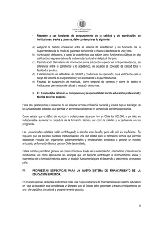 8
- Respecto a las funciones de aseguramiento de la calidad y de acreditación de
instituciones, sedes y carreras, debe contemplarse lo siguiente:
a) Asegurar la debida vinculación entre el sistema de acreditación y las funciones de la
Superintendencia de modo de garantizar coherencia y eficacia a las tareas de uno y otra.
b) Acreditación obligatoria, a cargo de académicos que actúen como funcionarios públicos de alta
calificación y representativos de la diversidad cultural e intelectual del país.
c) Centralización del sistema de información sobre educación superior en la Superintendencia, sin
diferenciar entre lo patrimonial y lo académico, de acuerdo al concepto de calidad total y
facilidad al público.
d) Establecimiento de estándares de calidad y condiciones de operación, cuya verificación esté a
cargo del sistema de aseguramiento y en especial de la Superintendencia.
e) Facultad de suspensión de matrícula, cierre temporal de carreras y cierre de sedes o
Instituciones por motivos de calidad o violación de normas.
5. El Estado debe retomar su compromiso y responsabilidad con la educación profesional y
técnica de nivel superior.
Para ello, promovemos la creación de un sistema técnico profesional nacional y estatal bajo el liderazgo de
las universidades estatales que permita un incremento sostenido en la matrícula de formación técnica.
Cabe señalar que el déficit de técnicos y profesionales alcanzan hoy en Chile los 600.000, y por ello, es
indispensable aumentar la cobertura de la formación técnica, así como la calidad y la pertinencia en los
programas.
Las universidades estatales están contribuyendo a atender este desafío, pero ello aún es insuficiente. Se
requiere que las políticas públicas institucionalicen una red estatal para la formación técnica que permita
establecer vínculos con organismos gubernamentales y empresariales destinada a generar un modelo
articulado de formación técnica para un Chile desarrollado.
Estas medidas permitirán generar un círculo virtuoso a través de la colaboración, intercambio y transferencia
institucional, así como aprovechar las sinergias que en conjunto contribuyan al reconocimiento social y
económico de la formación técnica como un eslabón fundamental para el desarrollo y crecimiento de nuestro
país.
IV. PROPUESTAS ESPECÌFICAS PARA UN NUEVO SISTEMA DE FINANCIAMIENTO DE LA
EDUCACIÓN SUPERIOR.
En nuestra opinión, debemos enfocarnos hacia una nueva estructura de financiamiento del sistema educativo
en que la educación sea considerada un Derecho que el Estado debe garantizar, a través principalmente de
una oferta pública, de calidad y progresivamente gratuita.
 