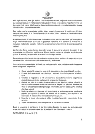 9
Esto exige dejar atrás, en lo que respecta a las universidades estatales, las políticas de autofinanciamiento
que las obligan a actuar en una lógica de mercado y de competencia, sin obedecer a una política nacional que
las oriente. Por lo mismo, debe financiarse el sistema público directamente y no mediante subsidios (becas y
créditos), sujeto a compromisos evaluables.
Esto implica, que las universidades estatales deben compartir la autonomía de gestión con el Estado
mediante la articulación de su Plan de Desarrollo con la Política Pública y a través de Contratos Marcos de
mediano y largo plazo.
El nuevo instrumento de financiamiento debe consistir en Contratos Marco de 5 a 10 años, que contemplen un
mayor Financiamiento Basal (que cubra un porcentaje significativo de la operación e inversión de la
institución), mediante los cuales las instituciones se comprometen al cumplimiento de objetivos de política
nacional.
Los Contratos Marco pueden también desarrollar formas de compartir la autonomía de gestión de las
universidades con el Estado a nivel Regional. Además, también podrían ser utilizados para implementar
políticas de personal y de dignificación de la carrera funcionaria y académica.
Estos contratos podrían también financiar medidas que regulen el sistema académico de pre y post grado y su
vinculación con la formación continua, las carreras técnicas y profesionales.
Como parte de una nueva relación del Estado con sus Universidades, estas instituciones están dispuestas a
asumir los siguientes compromisos:
a) Otorgar gratuidad de los alumnos hasta donde las condiciones financieras del país lo permitan.
b) Expandir significativamente la matrícula de pre y postgrado, de modo de garantizar la inclusión
social
c) Garantizar la integración a la vida universitaria de los estudiantes mediante programas de
nivelación de conocimientos, capital cultural, competencias blandas, etc.
d) Mantener una oferta de formación pública de calidad en todo el territorio nacional incluyendo la
articulación entre diferentes niveles de formación de pregrado. En particular, mantener una
oferta de formación de calidad en pedagogía, humanidades, ciencias sociales y artes para todo
el territorio nacional.
e) Realizar el rediseño curricular que el país demanda y que se requiere para generar una oferta de
pregrado que optimice los tiempos de duración de las carreras y que responda a las
necesidades de profesionales y técnicos de las regiones y el país.
f) Desarrollar la ciencia y tecnología de calidad vinculada al potencial y requerimientos de los
territorios.
g) Ampliar el acceso masivo a la cultura y las artes en todo el territorio nacional.
Desde la perspectiva de los Rectores de las Universidades Estatales, nos parece que es indispensable
acoger este conjunto de propuestas para el bien de la educación que Chile necesita y merece.
PUNTA ARENAS, 24 de abril de 2013.
 