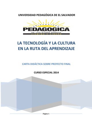 Página 1
UNIVERSIDAD PEDAGÓGICA DE EL SALVADOR
LA TECNOLOGÍA Y LA CULTURA
EN LA RUTA DEL APRENDIZAJE
CARTA DIDÁCTICA SOBRE PROYECTO FINAL
CURSO ESPECIAL 2014
 
