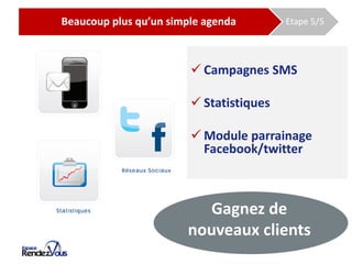 De l’agenda papier à l’agenda EspaceRDV
         Beaucoup plus qu’un simple agenda                 Etape 5/5




                                           Campagnes SMS

                                           Statistiques

                                           Module parrainage
                                            Facebook/twitter



                                         Gagnez de
                                      nouveaux clients
 