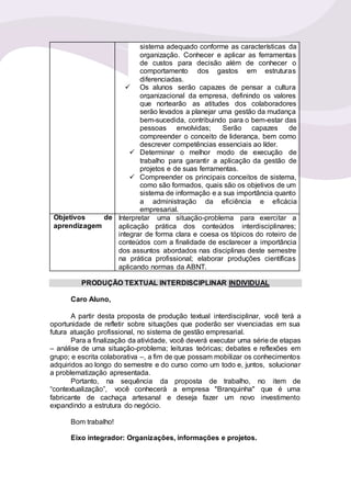 sistema adequado conforme as características da
organização. Conhecer e aplicar as ferramentas
de custos para decisão além de conhecer o
comportamento dos gastos em estruturas
diferenciadas.
 Os alunos serão capazes de pensar a cultura
organizacional da empresa, definindo os valores
que nortearão as atitudes dos colaboradores
serão levados a planejar uma gestão da mudança
bem-sucedida, contribuindo para o bem-estar das
pessoas envolvidas; Serão capazes de
compreender o conceito de liderança, bem como
descrever competências essenciais ao líder.
 Determinar o melhor modo de execução de
trabalho para garantir a aplicação da gestão de
projetos e de suas ferramentas.
 Compreender os principais conceitos de sistema,
como são formados, quais são os objetivos de um
sistema de informação e a sua importância quanto
a administração da eficiência e eficácia
empresarial.
Objetivos de
aprendizagem
Interpretar uma situação-problema para exercitar a
aplicação prática dos conteúdos interdisciplinares;
integrar de forma clara e coesa os tópicos do roteiro de
conteúdos com a finalidade de esclarecer a importância
dos assuntos abordados nas disciplinas deste semestre
na prática profissional; elaborar produções científicas
aplicando normas da ABNT.
PRODUÇÃO TEXTUAL INTERDISCIPLINAR INDIVIDUAL
Caro Aluno,
A partir desta proposta de produção textual interdisciplinar, você terá a
oportunidade de refletir sobre situações que poderão ser vivenciadas em sua
futura atuação profissional, no sistema de gestão empresarial.
Para a finalização da atividade, você deverá executar uma série de etapas
– análise de uma situação-problema; leituras teóricas; debates e reflexões em
grupo; e escrita colaborativa –, a fim de que possam mobilizar os conhecimentos
adquiridos ao longo do semestre e do curso como um todo e, juntos, solucionar
a problematização apresentada.
Portanto, na sequência da proposta de trabalho, no item de
“contextualização”, você conhecerá a empresa "Branquinha" que é uma
fabricante de cachaça artesanal e deseja fazer um novo investimento
expandindo a estrutura do negócio.
Bom trabalho!
Eixo integrador: Organizações, informações e projetos.
 