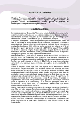 PROPOSTA DE TRABALHO
Objetivo: Promover a exploração, pelos acadêmicos e futuros profissionais de
Administração, conhecimentos e práticas ligados ao gerenciamento de
projetos, análise microeconômica, custos, gestão de sistema de
informação e comportamento organizacional.
CONTEXTUALIZAÇÃO
Empresa de cachaça “Branquinha” tem como principal objetivo fornecer a melhor
experiência sensorial que pode ser proporcionada por uma bebida destilada e
recentemente a marca conquistou o selo “Golden Star” que foi entregue pelo
International Taste & Quality Institute (ITQI) de Bruxelas, Bélgica.
A empresa "Branquinha" exerce a regulamentação estabelecida pelo MAPA de
fixar a identidade e as características de qualidade que devem obedecer a
Aguardente de Cana e a Cachaça. A Aguardente de Cana é uma bebida com
graduação alcoólica de 38% vol (trinta e oito por cento em volume) a 54% vol
(cinquenta e quatro por cento em volume) a 20ºC (vinte graus Celsius), obtida
do destilado alcoólico simples de cana-de-açúcar ou pela destilação do mosto
fermentado do caldo de cana-de-açúcar, podendo ser adicionada de açúcares
até 6g/l (seis gramas por litro), expressos em sacarose.
O empreendimento começou com a realização de um sonho do proprietário e
também diretor da "Branquinha" que provou ter uma autêntica capacidade de
produzir uma cachaça artesanal de qualidade. Aos poucos a empresa, de origem
familiar, que está instalada no interior de São Paulo, foi se profissionalizando,
construindo uma estrutura que permitisse a produção e a comercialização da
cachaça.
Assim, a empresa conta hoje com uma equipe de 40 funcionários, sendo
considerada de pequeno porte. Sua estrutura hierárquica e equipe funcional
estão divididas da seguinte forma: a direção da empresa composta pelo
respectivo diretor e mais 2 gerentes, sendo 1 deles responsável pela área de
produção e o outro responsável pela área administrativa. Esta área, por sua vez,
compõem os setores financeiro (com 3 funcionários, sendo 1 supervisor), de
recursos humanos (com 7 funcionários, sendo 1 supervisor, 3 ligados ao
departamento pessoal e 3 responsáveis pela gestão de pessoas) e comercial
(com 1 supervisor e 6 vendedores). Já o setor de produção, além de 2
supervisores, conta com mais 18 funcionários operacionais que atuam
diretamente na confecção da cachaça.
Com o crescimento próspero do consumo da cachaça a empresa deseja abrir
uma filial em outro estado. Para isso, precisa analisar as variáveis que irão
compor esse novo investimento e torna-se essencial desenvolver um projeto que
viabilize a sua implantação. Os gestores identificaram ainda a necessidade de
verificar os impactos dessa mudança na cultura e clima organizacionais, pois os
funcionários passaram a ficar apreensivos com os novos rumos da empresa.
Assim, a empresa "Branquinha" deseja identificar e desenvolver os aspectos que
estão relacionados a esse novo investimento que podem afetar a sua
implantação.
 