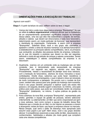 ORIENTAÇÕES PARA A EXECUÇÃO DO TRABALHO
Agora é com você!!!
Etapa 1: A partir da leitura do caso, reflitam sobre os itens a seguir:
1. Vamos dar início a esta nova etapa para a empresa "Branquinha"! No que
se refere à cultura organizacional, podemos afirmar que os fundadores
de um empreendimento apresentam significativo impacto na formação
dessa cultura, uma vez que eles irão estabelecer o conjunto de normas,
atitudes e valores que devem ser direcionados a cada novo funcionário,
determinando assim, um modo particular de funcionar, que representará
a identidade da organização. Certamente, é assim com a empresa
"Branquinha". Sabendo disso, você e seu grupo são chamados a
ajudarem o diretor, a área de recursos humanos e os demais funcionários
a estabelecerem os principais valores compartilhados, isto é, os princípios
que conduzirão as atitudes das pessoas dentro da empresa, norteando-
as no que diz respeito a posturas que devem ou não ser seguidas,
definindo o modo de agir através de crenças e valores conscientes. Sendo
assim, estabeleçam 3 valores compartilhados da empresa e os
descrevam.
2. Atualmente, vivemos em um ambiente onde as mudanças são um fator
constante. Isso é demonstrado pela necessidade da empresa
"Branquinha" em expandir seu negócio, abrindo uma nova filial.
Provavelmente, haverá a necessidade de planejar essa nova estrutura,
com a transição de funcionários, abertura de novos mercados e novas
contratações. Diante disso, sabemos que pode haver resistência à
mudança por parte dos empregados, o que é natural e deve ser encarada
de modo compreensivo e planejado. De acordo com o modelo de Kurt
Lewin, existem três passos para uma gestão da mudança bem-sucedida.
Você e seu grupo deverão pesquisar e explicar quais são esses três
passos e, em seguida, deverão sugerir e descrever, no mínimo, uma ação
prática para cada passo, que pode ser concretizada dentro da empresa
"Branquinha" (totalizando, no mínimo, 3 ações práticas de gestão da
mudança)
3. Para a abertura da nova filial, a empresa "Branquinha", representada pelo
diretor, gerentes e equipe de gestão de pessoas, deverá selecionar
(internamente ou externamente) um líder que será o responsável por gerir
a nova estrutura, bem como compor a equipe de trabalho dessa filial.
Sabemos que a missão de um líder é a de inspirar as pessoas a criarem
e alcançarem visões de futuro que façam a empresa crescer no mercado.
Nessa direção, qual seria o estilo de liderança mais apropriado para
assumir esse papel e por quê? Além disso, você e seu grupo deverão
elencar 3 competências essenciais a esse estilo de líder, descrevendo os
conhecimentos, habilidades e atitudes (de modo geral) que compõem
cada uma dessas competências.
 