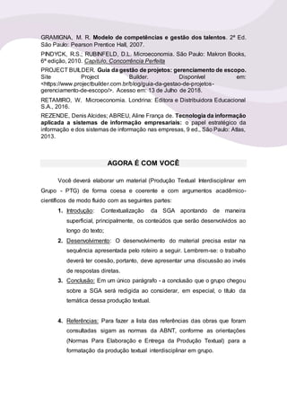 GRAMIGNA, M. R. Modelo de competências e gestão dos talentos. 2ª Ed.
São Paulo: Pearson Prentice Hall, 2007.
PINDYCK, R.S.; RUBINFELD, D.L. Microeconomia. São Paulo: Makron Books,
6ª edição, 2010. Capitulo. Concorrência Perfeita
PROJECT BUILDER. Guia da gestão de projetos: gerenciamento de escopo.
Site Project Builder. Disponível em:
<https://www.projectbuilder.com.br/blog/guia-da-gestao-de-projetos-
gerenciamento-de-escopo/>. Acesso em: 13 de Julho de 2018.
RETAMIRO, W. Microeconomia. Londrina: Editora e Distribuidora Educacional
S.A., 2016.
REZENDE, Denis Alcides; ABREU, Aline França de. Tecnologia da informação
aplicada a sistemas de informação empresariais: o papel estratégico da
informação e dos sistemas de informação nas empresas, 9 ed., São Paulo: Atlas,
2013.
AGORA É COM VOCÊ
Você deverá elaborar um material (Produção Textual Interdisciplinar em
Grupo - PTG) de forma coesa e coerente e com argumentos acadêmico-
científicos de modo fluido com as seguintes partes:
1. Introdução: Contextualização da SGA apontando de maneira
superficial, principalmente, os conteúdos que serão desenvolvidos ao
longo do texto;
2. Desenvolvimento: O desenvolvimento do material precisa estar na
sequência apresentada pelo roteiro a seguir. Lembrem-se: o trabalho
deverá ter coesão, portanto, deve apresentar uma discussão ao invés
de respostas diretas.
3. Conclusão: Em um único parágrafo - a conclusão que o grupo chegou
sobre a SGA será redigida ao considerar, em especial, o título da
temática dessa produção textual.
4. Referências: Para fazer a lista das referências das obras que foram
consultadas sigam as normas da ABNT, conforme as orientações
(Normas Para Elaboração e Entrega da Produção Textual) para a
formatação da produção textual interdisciplinar em grupo.
 