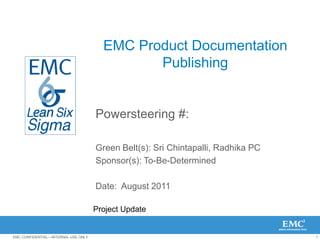 1EMC CONFIDENTIAL—INTERNAL USE ONLY
EMC Product Documentation
Publishing
Powersteering #:
Green Belt(s): Sri Chintapalli, Radhika PC
Sponsor(s): To-Be-Determined
Date: August 2011
Project Update
 