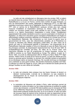 V-

Fait marquant de la Radio

La radio est née véritablement en Allemagne dans les années 1900, et atteint
sa maturité dans les années 1930 en se développant au grand publique. En 1922, la
Radiodiffusion a vu le jour en France, comme dans nombre de pays étrangers, au
sein de l'administration des postes, télégraphe et téléphones (PTT), où était déjà
exploitée la technique voisine de la Télégraphie Sans Fil (TSF). L’administration des
PTT créé un service de la Radiodiffusion quelques années plus tard, chargé
d’assurer l’installation et l’exploitation technique du réseau d’état. En 1928, la
création de nouveaux postes privés était interdite et ceux qui existaient étaient
soumis à un régime d'autorisation d'exploitation à durée limitée. Parallèlement
apparaissaient des postes clandestins soumis à aucune autorisation et interdit par la
législation. Au début de la deuxième guerre mondiale la Radiodiffusion est érigée en
administration publique autonome rattachée à la Présidence du Conseil sous le nom
de Radiodiffusion Nationale. Elle conservera ce nom durant la guerre sous le
gouvernement de Vichy, avec des rattachements variables, de la Présidence du
Conseil au Ministère des Affaires étrangères (1939-1944). En plein milieu de la
guerre est créé un Commissariat général à l'Information. Les programmes de la
Radiodiffusion Nationale installée à Vichy et à Marseille et ceux de Radio Paris sont
les principaux autorisés. Ils disparaissent respectivement les 18 et 26 août 1944. Si
la Radiodiffusion est contrôlée par Vichy, les idées de la "France Libre" sont
néanmoins diffusées au sein de programmes en langue française, comme sur
la BBC à Londres ou sur Radio Brazzaville au Congo. Par ailleurs, à partir du 3
février 1943, à la suite du débarquement allié en Afrique du Nord, Radio PTT Alger
devient " Radio France, le poste de la France en guerre. La radio est utilisée par tous
durant la seconde guerre mondiale, lui donnant une notoriété certaine et permettant
de se développer après cet épisode historique. De nouvelle technique se développe
pour s’adresser au plus grand nombre, des formats d’émissions durables sont fixés.
La diffusion en direct de l’Appel du 18 juin 1940 par le Général De Gaulle permet de
plonger l’auditeur au sein même de l’actualité.
Années 1950 :
•

la radio est présente dans presque tous les foyers français et devient un
élément incontournable. L’arrivée de la télévision n’a pas empêché le
développement de ce moyen de communication grâce à ses évolutions
technologiques majeures.

Années 1954 :
•

la modulation de fréquence est utilisée à Paris, cette technique permet de
multiplier le nombre de station sur les ondes hertziennes et améliore la qualité
sonore des émissions. La bande FM reste toutefois sous le monopole de l’Etat
et les différentes fréquences qui couvrent le territoire dans sa totalité seront
découvertes quelques années plus tard. Au fur et à mesure, la radio voit naître
de nouveaux types de stations et les chaînes de radio se rapprochent de leur
auditoire par la libéralisation de la radio et la création d’émission qui cible ses

13

 