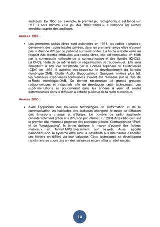auditeurs. En 1958 par exemple, le premier jeu radiophonique est lancé sur
RTF, il sera nommé « Le jeu des 1000 francs ». Il remporte un succès
immédiat auprès des auditeurs.
Années 1980 :
•

Les premières radios libres sont autorisées en 1981, les radios « pirates »
deviennent des radios locales privées, dans les premiers temps elles n’auront
pas le droit de diffuser de publicité sur leurs ondes. La haute autorité veille au
respect des libertés attribuées aux radios libres, elle est remplacée en 1986
par la commission nationale de la communication et des libertés (CNCL).
La CNCL hérite de ce même rôle de régularisation de l’audiovisuel. Elle sera
finalement à son tour remplacée par le Conseil supérieur de l’audiovisuel
(CSA) en 1989. Il autorise des essais sur le développement de la radio
numérique (DAB, Digital Audio Broadcasting). Quelques années plus tôt,
les premières expériences concluantes avaient été réalisées par le club de
la Radio numérique DAB. Ce dernier rassemblait de grands groupes
radiophoniques et industriels afin de développer cette technologie. Les
expérimentations se poursuivront dans les années à venir et seront
déterminantes dans la diffusion à échelle publique de la radio numérique.

Années 2000 :
•

Avec l’apparition des nouvelles technologies de l’information et de la
communication les habitudes des auditeurs changent, le mode de diffusion
des émissions change et s’élargie. Le nombre de radio augmente
considérablement grâce à la diffusion par internet. En 2004 Arte-radio.com est
le premier site Internet à proposer des podcasts gratuits. Contraction de "iPod"
et de "broadcasting", le terme désigne le moyen d’obtenir des fichiers
musicaux en format MP3 directement sur le web. Aussi appelé
baladodiffusion, le système offre ainsi la possibilité aux internautes d’écouter
ces fichiers en différé via leur baladeur. Cette technologie se développera
rapidement au cours des années suivantes et connaîtra un réel succès.

14

 