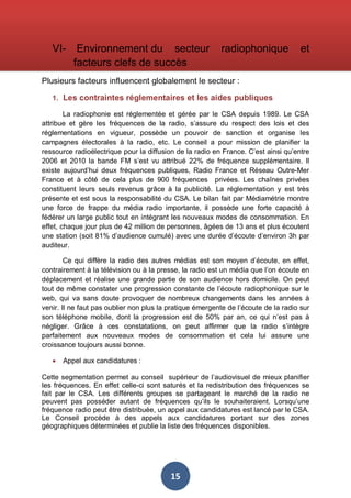 VI-

Environnement du secteur
facteurs clefs de succès

radiophonique

et

Plusieurs facteurs influencent globalement le secteur :
1. Les contraintes réglementaires et les aides publiques
La radiophonie est réglementée et gérée par le CSA depuis 1989. Le CSA
attribue et gère les fréquences de la radio, s’assure du respect des lois et des
réglementations en vigueur, possède un pouvoir de sanction et organise les
campagnes électorales à la radio, etc. Le conseil a pour mission de planifier la
ressource radioélectrique pour la diffusion de la radio en France. C’est ainsi qu’entre
2006 et 2010 la bande FM s’est vu attribué 22% de fréquence supplémentaire. Il
existe aujourd’hui deux fréquences publiques, Radio France et Réseau Outre-Mer
France et à côté de cela plus de 900 fréquences privées. Les chaînes privées
constituent leurs seuls revenus grâce à la publicité. La réglementation y est très
présente et est sous la responsabilité du CSA. Le bilan fait par Médiamétrie montre
une force de frappe du média radio importante, il possède une forte capacité à
fédérer un large public tout en intégrant les nouveaux modes de consommation. En
effet, chaque jour plus de 42 million de personnes, âgées de 13 ans et plus écoutent
une station (soit 81% d’audience cumulé) avec une durée d’écoute d’environ 3h par
auditeur.
Ce qui diffère la radio des autres médias est son moyen d’écoute, en effet,
contrairement à la télévision ou à la presse, la radio est un média que l’on écoute en
déplacement et réalise une grande partie de son audience hors domicile. On peut
tout de même constater une progression constante de l’écoute radiophonique sur le
web, qui va sans doute provoquer de nombreux changements dans les années à
venir. Il ne faut pas oublier non plus la pratique émergente de l’écoute de la radio sur
son téléphone mobile, dont la progression est de 50% par an, ce qui n’est pas à
négliger. Grâce à ces constatations, on peut affirmer que la radio s’intègre
parfaitement aux nouveaux modes de consommation et cela lui assure une
croissance toujours aussi bonne.
•

Appel aux candidatures :

Cette segmentation permet au conseil supérieur de l’audiovisuel de mieux planifier
les fréquences. En effet celle-ci sont saturés et la redistribution des fréquences se
fait par le CSA. Les différents groupes se partageant le marché de la radio ne
peuvent pas posséder autant de fréquences qu’ils le souhaiteraient. Lorsqu’une
fréquence radio peut être distribuée, un appel aux candidatures est lancé par le CSA.
Le Conseil procède à des appels aux candidatures portant sur des zones
géographiques déterminées et publie la liste des fréquences disponibles.

15

 