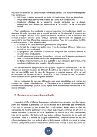 Pour que les dossiers de candidatures soient recevables il faut absolument respecter
trois conditions :
• Dépôt des dossiers au comité territorial de l’audiovisuel dans les délais fixés.
• Projet dont l’objet correspond au texte de l’appel aux candidatures.
• Existence effective de la personne morale candidate ou, à défaut,
engagement des démarches nécessaires à l’acquisition de la personnalité
morale.
Pour sélectionner les candidats le conseil supérieur de l’audiovisuel reçoit les
dossiers déclarés recevable par le comité territorial de l’audiovisuel. Il transmet un
avis sur chaque candidat qui lui paraisse pouvoir bénéficier d’une autorisation. Le
conseil s’assure ensuite avec chaque candidat sélectionné du respect des
conventions pour les différentes catégories de radios. Pour faire son choix, le CSA
examine plusieurs points, et notamment :
• La durée et les caractéristiques générales du programme.
• Le format du programme (public visé, type de musique diffusée, nature des
émissions non musicales).
• La proportion des chansons d'expression française, des nouveaux talents et
des nouvelles productions.
• La diffusion de programmes éducatifs et culturels et d’émissions destinées à
faire connaître les différentes formes d’expression artistique.
• Le temps maximum consacré à la publicité et aux émissions parrainées, ainsi
que les modalités de leur insertion dans le programme.
Un dernier élément est primordial pour gagner l’appel aux candidatures. Le CSA
effectue un examen des sites de diffusion. En effet, il est important de vérifier que le
site est compatible avec le plan de fréquence et qu’ainsi aucune gêne ne soit
occasionnée sur l’ensemble de la bande FM ou sur d’autres bandes, notamment
celles qui sont utilisés par la navigation aérienne.
Après vérification de tous ces éléments, une seule candidature est retenue en
fonction des critères cités ci-dessus. Le CSA accorde les autorisations en appréciant
l'intérêt de chaque projet pour le public, après avoir approuvé les conventions et les
sites d’émission.

2. Conjoncture économique actuelle :
La part du chiffre d’affaires des groupes radiophoniques provient pour la majeure
partie des recettes publicitaires. En cas de baisse de la demande des annonceurs,
c’est tout un groupe qui en ressent les conséquences. Après deux années de
croissance, le marché publicitaire du secteur audiovisuel a diminué en 2012 et la
baisse devrait se poursuivre en 2013. Cependant, le marché de la radio se trouve en
très bonne position. Contrairement aux autres médias, l’audience de la radio est
excellente. Face à la baisse de budget d’annonceurs, certaines radios ont tout de
même due baisser leur prix quitte à allonger le temps de publicité pour avoir le même
revenu. Cela permet aussi de motiver des annonceurs indécis et ainsi de sauver les

17

 