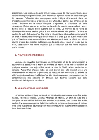 apparences. Les chaînes de radio ont développé aussi de nouveaux moyens pour
vendre des espaces publicitaires, c’est ainsi qu’on a pu voir naître en 2009 un moyen
de mesurer l’efficacité des campagnes radio intégré directement dans les
propositions commerciales. C’est le post-test Effiradio, il permet aux annonceurs de
suivre l’évolution de la valeur d’impact, d’agrément et d’incitation de leurs
campagnes. Cela a permis au secteur de la radio de montrer son excellent rapport
d’achat suite à l’écoute d’une publicité sur la radio. Le marché de la Radio se
démarque des autres médias grâce à son marché encore très porteur. De tous les
médias, la radio doit aujourd’hui être celui le plus rentable et des plus encourageant.
En effet, le secteur radiophonique résiste mieux à la crise que les autres médias tels
que la Télévision avec un recul dans ses recettes publicitaire de -6.6% ou -8.5%
pour la presse. Les recettes publicitaires de la radio, elles, voient un recule que de
1.4%, c’est-à-dire 4 fois moins important que la Télévision et 6 fois moins important
que la presse.

3. Nouvelles technologies
L’arrivée de nouvelles technologies de l’information et de la communication a
bouleversé le secteur de la radio. Le nombre de radio sur le web à exploser en
quelques années pour aujourd’hui arrivé à plus de 7000 radios existantes en
français. Aujourd’hui chaque radio se doit d’avoir son site internet avec une
retransmission en direct et la possibilité de réécouter des émissions ou encore de
télécharger des podcasts. La Radio s’est très bien intégrée aux nouveaux modes de
consommations des citoyens en diffusant sur d’autres supports que celui
traditionnel : la fréquence hertzienne.

4. La concurrence inter-média
Le secteur radiophonique est aussi en perpétuelle concurrence avec les autres
médias, Télévision, Presse, Cinéma, Affichage et internet. En effet, la radio tire le
plus gros de son chiffre d’affaire des recettes publicitaires, tout comme les autres
médias. Il y a une concurrence forte inter-média ce qui pousse les groupes à baisser
leurs tarifs publicitaires pour récupérer des annonceurs qui auparavant investissaient
dans d’autres médias.

18

 
