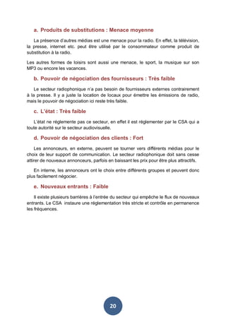 a. Produits de substitutions : Menace moyenne
La présence d’autres médias est une menace pour la radio. En effet, la télévision,
la presse, internet etc. peut être utilisé par le consommateur comme produit de
substitution à la radio.
Les autres formes de loisirs sont aussi une menace, le sport, la musique sur son
MP3 ou encore les vacances.

b. Pouvoir de négociation des fournisseurs : Très faible
Le secteur radiophonique n’a pas besoin de fournisseurs externes contrairement
à la presse. Il y a juste la location de locaux pour émettre les émissions de radio,
mais le pouvoir de négociation ici reste très faible.

c. L’état : Très faible
L’état ne réglemente pas ce secteur, en effet il est réglementer par le CSA qui a
toute autorité sur le secteur audiovisuelle.

d. Pouvoir de négociation des clients : Fort
Les annonceurs, en externe, peuvent se tourner vers différents médias pour le
choix de leur support de communication. Le secteur radiophonique doit sans cesse
attirer de nouveaux annonceurs, parfois en baissant les prix pour être plus attractifs.
En interne, les annonceurs ont le choix entre différents groupes et peuvent donc
plus facilement négocier.

e. Nouveaux entrants : Faible
Il existe plusieurs barrières à l’entrée du secteur qui empêche le flux de nouveaux
entrants. Le CSA instaure une réglementation très stricte et contrôle en permanence
les fréquences.

20

 