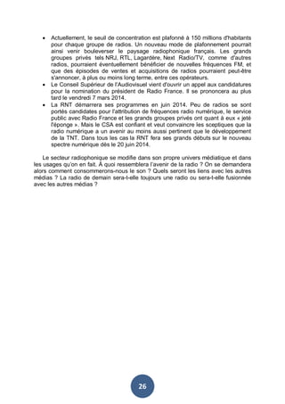 •

•
•

Actuellement, le seuil de concentration est plafonné à 150 millions d'habitants
pour chaque groupe de radios. Un nouveau mode de plafonnement pourrait
ainsi venir bouleverser le paysage radiophonique français. Les grands
groupes privés tels NRJ, RTL, Lagardère, Next Radio/TV, comme d'autres
radios, pourraient éventuellement bénéficier de nouvelles fréquences FM, et
que des épisodes de ventes et acquisitions de radios pourraient peut-être
s'annoncer, à plus ou moins long terme, entre ces opérateurs.
Le Conseil Supérieur de l'Audiovisuel vient d'ouvrir un appel aux candidatures
pour la nomination du président de Radio France. Il se prononcera au plus
tard le vendredi 7 mars 2014.
La RNT démarrera ses programmes en juin 2014. Peu de radios se sont
portés candidates pour l'attribution de fréquences radio numérique, le service
public avec Radio France et les grands groupes privés ont quant à eux « jeté
l'éponge ». Mais le CSA est confiant et veut convaincre les sceptiques que la
radio numérique a un avenir au moins aussi pertinent que le développement
de la TNT. Dans tous les cas la RNT fera ses grands débuts sur le nouveau
spectre numérique dès le 20 juin 2014.

Le secteur radiophonique se modifie dans son propre univers médiatique et dans
les usages qu’on en fait. À quoi ressemblera l’avenir de la radio ? On se demandera
alors comment consommerons-nous le son ? Quels seront les liens avec les autres
médias ? La radio de demain sera-t-elle toujours une radio ou sera-t-elle fusionnée
avec les autres médias ?

26

 