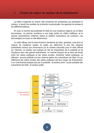 I-

Chaine de valeur du secteur de la radiophonie

La filière s’organise en amont, elle comprend les entreprises qui produisent le
contenu, à savoir les sociétés de production audiovisuelle, les agences de presse et
les différents éditeurs.
En aval, le marché des publicités et l’état ont une incidence majeure sur la filière
économique. Le premier contribue à une large partie du chiffre d’affaires, et le
second subventionne certaines radios et certains producteurs de contenus. Les
technologies ont aussi un rôle déterminant.
La radio diffuse vers le client final leur émissions de radio gratuites, c’est donc la
mesure de l’audience auprès du public qui détermine le prix des espaces
publicitaires vendus aux annonceurs (ou le nombre d’écoutes pour la radio diffusé
sur internet). Le secteur est cyclique du fait de l’importance de la publicité et de
l’audience donc des grands événements. Le marché français de la radio est divisé
entre les radios publiques et les radios privées. Certaines radios publiques ne
diffusent aucune publicité sur leur antenne grâce aux subventions de l’état. Ce qui
différencie les radios privées des radios publiques est leur moyen de financement.
L’un n’est financé presque que par la publicité : le secteur privé. L’autre possède des
subventions de l’état : le secteur public.

3

 