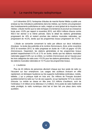 II-

Le marché français radiophonique

Le 6 décembre 2013, l'entreprise d'études de marché Kantar Média a publié une
analyse sur les indicateurs publicitaires dans les médias, qui montre une progression
des investissements publicitaires en radio, malgré un recul global de la moyenne des
médias. L'étude montre que la radio échappe à la tendance et poursuit sa croissance
brute avec +5,9% par rapport à novembre 2012, soit 426.4 millions d'euros contre
402.5 l'an dernier à la même période. Dans le détail les stations généralistes
progressent de +6% et restent proches des stations musicales nationales, qui
progressent de +6.3%, tandis que les programmes locaux progressent de +3.7%.
L’étude se concentre concernant la radio par ailleurs sur deux indicateurs
d'analyse : la durée des publicités et le nombre d'annonceurs. Ainsi, entre novembre
2012 et novembre 2013, la radio progresse en durée de +1.8% et gagne +21.8%
d'annonceurs. Cependant, les stations généralistes et les programmes locaux
perdent respectivement 8.1% et 2.1% en durée, tandis que les stations musicales
nationales gagent 6.6% sur ce critère. Le nombre d'annonceurs est en hausse pour
les trois catégories de radio avec +15.3% pour les stations généralistes, +34.2% pour
les stations musicales nationales et +4.1% pour les programmes locaux.
•

L’audience

Plus de 43 millions de personnes allument chaque jour leur poste de radio ou
l’écoutent sur leur smartphone. Les usages des auditeurs évoluent en effet
rapidement, en témoigne l’audience sur les supports multimédias (ordinateur, mobile,
tablette…) qui a presque triplé en trois ans. Six millions de Français écoutent
quotidiennement la radio sur l’un de ces supports, ce qui représente 10 % du volume
d’écoute. Le mobile se classe en tête avec 2,6 millions d’auditeurs, suivi de
l’ordinateur (1,9 million) et du téléviseur (1,2 million). Si le poste de radio traditionnel
reste privilégié, la radio numérique s'est bel et bien fait une place dans notre
quotidien.

4

 