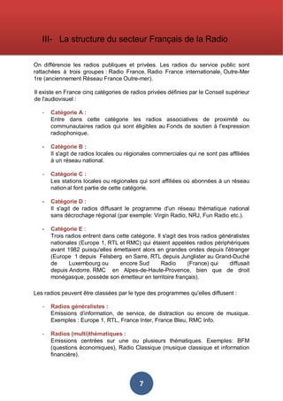 III- La structure du secteur Français de la Radio
On différencie les radios publiques et privées. Les radios du service public sont
rattachées à trois groupes : Radio France, Radio France internationale, Outre-Mer
1re (anciennement Réseau France Outre-mer).
Il existe en France cinq catégories de radios privées définies par le Conseil supérieur
de l'audiovisuel :
-

Catégorie A :
Entre dans cette catégorie les radios associatives de proximité ou
communautaires radios qui sont éligibles au Fonds de soutien à l'expression
radiophonique.

-

Catégorie B :
Il s'agit de radios locales ou régionales commerciales qui ne sont pas affiliées
à un réseau national.

-

Catégorie C :
Les stations locales ou régionales qui sont affiliées où abonnées à un réseau
nation al font partie de cette catégorie.

-

Catégorie D :
Il s'agit de radios diffusant le programme d'un réseau thématique national
sans décrochage régional (par exemple: Virgin Radio, NRJ, Fun Radio etc.).

-

Catégorie E :
Trois radios entrent dans cette catégorie. Il s'agit des trois radios généralistes
nationales (Europe 1, RTL et RMC) qui étaient appelées radios périphériques
avant 1982 puisqu'elles émettaient alors en grandes ondes depuis l'étranger
(Europe 1 depuis Felsberg en Sarre, RTL depuis Junglister au Grand-Duché
de
Luxembourg ou
encore Sud
Radio
(France) qui
diffusait
depuis Andorre. RMC en Alpes-de-Haute-Provence, bien que de droit
monégasque, possède son émetteur en territoire français).

Les radios peuvent être classées par le type des programmes qu'elles diffusent :
-

Radios généralistes :
Emissions d’information, de service, de distraction ou encore de musique.
Exemples : Europe 1, RTL, France Inter, France Bleu, RMC Info.

-

Radios (multi)thématiques :
Emissions centrées sur une ou plusieurs thématiques. Exemples: BFM
(questions économiques), Radio Classique (musique classique et information
financière).

7

 