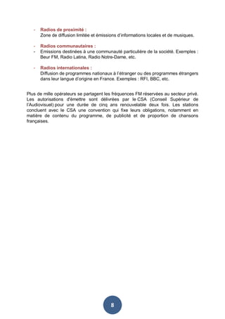 -

Radios de proximité :
Zone de diffusion limitée et émissions d’informations locales et de musiques.

-

Radios communautaires :
Emissions destinées à une communauté particulière de la société. Exemples :
Beur FM, Radio Latina, Radio Notre-Dame, etc.

-

Radios internationales :
Diffusion de programmes nationaux à l’étranger ou des programmes étrangers
dans leur langue d’origine en France. Exemples : RFI, BBC, etc.

Plus de mille opérateurs se partagent les fréquences FM réservées au secteur privé.
Les autorisations d'émettre sont délivrées par le CSA (Conseil Supérieur de
l’Audiovisuel) pour une durée de cinq ans renouvelable deux fois. Les stations
concluent avec le CSA une convention qui fixe leurs obligations, notamment en
matière de contenu du programme, de publicité et de proportion de chansons
françaises.

8

 