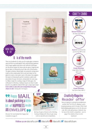 10
Follow us on docrafts.com /docrafts /docrafts /docraftsTeam
10
WIN!
Book of the month
CreativityMagazine
Reader offer
WINTHIS
BOOK!
There are hundreds of crafty uses for empty glass containers,
why not ﬁll 'em up with plants? Self-confessed lazy gardener
Clea Cregan explains how these self-sufﬁcient miniscapes
are the perfect project for those who are green-ﬁngered and
low on space, as they pretty much take care of themselves.
The glass containers absorb light, increasing the temperature
inside so that condensation forms and rains down on the
plants to create a mini water cycle. In the book, Clea explains
the basics of choosing the perfect containers, plants and
decorations for your terrarium, and provides her own easy-
to-follow recipes for creating a range of miniscapes. Her
enthusiasm is infectious, making it easy to see how it could
become very addictive indeed. We've got a copy to give away!
Enter online at docrafts.com/competitions for your
chance to win. Closing date 31st August.
Discover the new handwritten happy mail
revolution on page 14.
We have 1O pairs of tickets to the Stitching,
Sewing & Hobbycrafts Show to give away.
Enter at docrafts.com/competitions.
Fancy escaping to a wonderful woodland just
outside York? Get 15% off Jollydays Luxury
Camping bookings until 23 October 2O16. Email
hello@jollydaysglamping.co.uk for the discount
code. We’re also giving away a midweek stay
for two in this month’s competition – turn to
page 21 for details on how to enter.
Good luck!
Happy
is about packing a little
HAPPINESS
AN
Forever Friends Opulent
A5 Paper Pack RRP £5
Xcut Mini Sentiment Die
Just For You RRP £2.5O
Create Christmas
Large Glitter Pots Silver
RRP £5.95
CRAFTYCOMBO
Create Christmas
Star Gems Silver RRP £1
MAIL
ENVELOPE
bit of inside
 