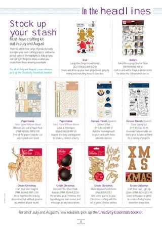 For all of July and August’s new releases, pick up the Creativity Essentials booklet.
11
headlinesIn the
There’s a whole new range of products ready
to inspire your next crafting projects, and we’ve
picked some of the highlights to help get you
started. Don’t forget to show us what you
create from these amazing essentials!
For all of July and August’s new releases,
pick up the Creativity Essentials booklet.
Must-have crafting kit
out in July and August
Stock up
your stash
Create Christmas
Craft Your Own Light Up
Letters (PMA 16O941) £19.95
Cover with paper or glitter
to create a ﬂashy, festive
statement decoration.
Xcut
Large Dies Gingerbread Family
(XCU 5O4O61) RRP £12.95
Create and dress up your own gingerbread gang by
mixing and matching these 15 cute dies.
Papermania
Tales from Willson Wood
Ultimate Die-cut & Paper Pack
(PMA 16O326) RRP £11.95
Find all the papers and die-cut
pieces you’ll ever need!
Forever Friends Opulent
Clear Stamp Set
(FFS 9O7136) £8.95
A wonderfully versatile set
that’s great to have on hand
for a variety of projects.
Create Christmas
Craft Your Own Stag Kit
(PMA 1O5968) RRP £1.5O
Piece together this striking
decoration that will look great in
your home all year round.
Anita’s
Foiled Decoupage Deer At Dusk
(ANT 169686) RRP £1
Craft a card with a magical winter scene
for when the cold weather sets in.
Papermania
Tales from Willson Wood
Cards & Envelopes
(PMA 15O6O9) RRP £4
A quick and easy starting point
for making cards in a hurry.
Forever Friends Opulent
Sticker Sheet
(FFS 8O3111) RRP £1
Add the ﬁnishing touch
to your cards with these
adorable stickers.
Create Christmas
Decorate Your Own Chalk
Baubles (PMA 1O5969) £1.5O
Personalise your Christmas tree
by adding your own names and
messages to your decorations.
Create Christmas
Mixed Wooden Sentiments
(PMA 1O5952) £2
Add some sparkle to your
Christmas crafting with this
set of glittery festive wishes.
 