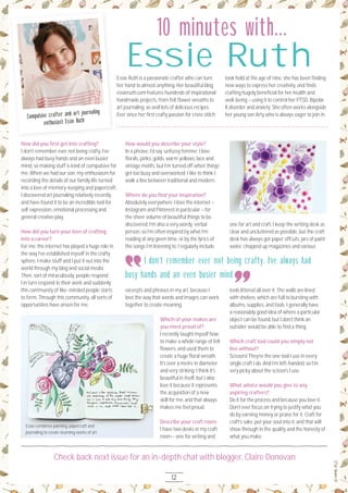 12
Check back next issue for an in-depth chat with blogger, Claire Donovan
How did you ﬁrst get into crafting?
I don’t remember ever not being crafty. I’ve
always had busy hands and an even busier
mind, so making stuff is kind of compulsive for
me. When we had our son, my enthusiasm for
recording the details of our family life turned
into a love of memory-keeping and papercraft.
I discovered art journaling relatively recently,
and have found it to be an incredible tool for
self expression, emotional processing and
general creative play.
How did you turn your love of crafting
into a career?
For me, the internet has played a huge role in
the way I’ve established myself in the crafty
sphere. I make stuff and I put it out into the
world through my blog and social media.
Then, sort of miraculously, people respond.
I in turn respond to their work and suddenly
this community of like-minded people starts
to form. Through this community, all sorts of
opportunities have arisen for me.
How would you describe your style?
In a phrase, I’d say ‘unfussy femme’. I love
ﬂorals, pinks, golds, warm yellows, lace and
vintage motifs, but I’m turned off when things
get too busy and overworked. I like to think I
walk a line between traditional and modern.
Where do you ﬁnd your inspiration?
Absolutely everywhere. I love the internet –
Instagram and Pinterest in particular – for
the sheer volume of beautiful things to be
discovered. I’m also a very wordy, verbal
person, so I’m often inspired by what I’m
reading at any given time, or by the lyrics of
the songs I’m listening to. I regularly include
excerpts and phrases in my art, because I
love the way that words and images can work
together to create meaning.
Which of your makes are
you most proud of?
I recently taught myself how
to make a whole range of felt
ﬂowers, and used them to
create a huge ﬂoral wreath.
It’s over a metre in diameter
and very striking. I think it’s
beautiful in itself, but I also
love it because it represents
the acquisition of a new
skill for me, and that always
makes me feel proud.
Describe your craft room.
I have two desks in my craft
room – one for writing and
one for art and craft. I keep the writing desk as
clear and uncluttered as possible, but the craft
desk has always got paper offcuts, jars of paint
water, chopped up magazines and various
tools littered all over it. The walls are lined
with shelves, which are full to bursting with
albums, supplies, and tools. I generally have
a reasonably good idea of where a particular
object can be found, but I don’t think an
outsider would be able to ﬁnd a thing.
Which craft tool could you simply not
live without?
Scissors! They’re the one tool I use in every
single craft I do. And I’m left-handed, so I’m
very picky about the scissors I use.
What advice would you give to any
aspiring crafters?
Do it for the process and because you love it.
Don’t ever focus on trying to justify what you
do by earning money or praise for it. Craft for
craft’s sake, put your soul into it, and that will
show through in the quality and the honesty of
what you make.
Essie Ruth is a passionate crafter who can turn
her hand to almost anything. Her beautiful blog
essieruth.com features hundreds of inspirational
handmade projects, from felt ﬂower wreaths to
art journaling, as well lots of delicious recipes.
Ever since her ﬁrst crafty passion for cross stitch
took hold at the age of nine, she has been ﬁnding
new ways to express her creativity, and ﬁnds
crafting hugely beneﬁcial for her health and
well-being – using it to control her PTSD, Bipolar
II disorder and anxiety. She often works alongside
her young son Arty who is always eager to join in.
Essie Ruth
Compulsive crafter and art journaling
enthusiast Essie Ruth
I don’t remember ever not being crafty. I’ve always had
busy hands and an even busier mind
Essie combines painting, papercraft and
journaling to create stunning works of art
10 minutes with...
 