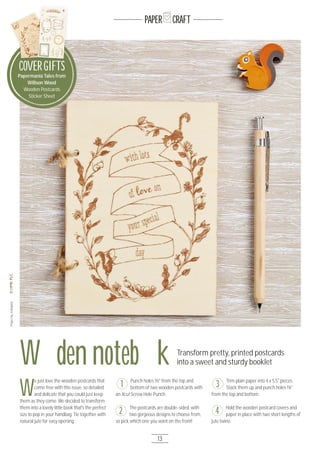 13
PAPER CRAFT
Wooden notebook Transform pretty, printed postcards
into a sweet and sturdy booklet
ProjectbyJoBoland
Papermania Tales from
Willson Wood
Wooden Postcards
Sticker Sheet
COVERGIFTSCOVERGIFTSCOVERGIFTSCOVERGIFTS
W
e just love the wooden postcards that
come free with this issue; so detailed
and delicate that you could just keep
them as they come. We decided to transform
them into a lovely little book that's the perfect
size to pop in your handbag. Tie together with
natural jute for easy opening.
Punch holes 1½" from the top and
bottom of two wooden postcards with
an Xcut Screw Hole Punch.
The postcards are double-sided, with
two gorgeous designs to choose from,
so pick which one you want on the front!
Trim plain paper into 4 x 5.5" pieces.
Stack them up and punch holes 1¼"
from the top and bottom.
Hold the wooden postcard covers and
paper in place with two short lengths of
jute twine.
1
2
3
4
 