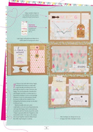 16
F
or those of you who don’t know, happy
mail (otherwise known as snail mail)
is quite literally something sent in the
post with the intent to make someone else
happy. This can incorporate a handwritten
and thought-out letter, a creative parcel, a
decorated envelope or even a care package.
Whatever is sent, its main purpose should
be to put a smile on the recipient’s face.
Intrigued by this lovely concept, we decided
to ﬁnd out more.
Fabrizia Ausiello who runs www.
snailmaillove.com and www.thepostalsociety.
com says that happy mail is a personal way
to connect with her friends around the world.
“I hope to spread a little bit of happiness with
every letter I write,” she says, as she always
tries to put together mail she thinks they’d
like while expressing her creativity.
Papermania
Geometric Neon
Embellishments
(PMA 3564O1)
RRP £4
Layer pages with patterned vellum for a
subtle splash of background colour
Colour wooden shapes to
co-ordinate with your project
using Artiste permanent pens
Mini envelopes are always fun to use
in happy mail; hide small gifts in them
 