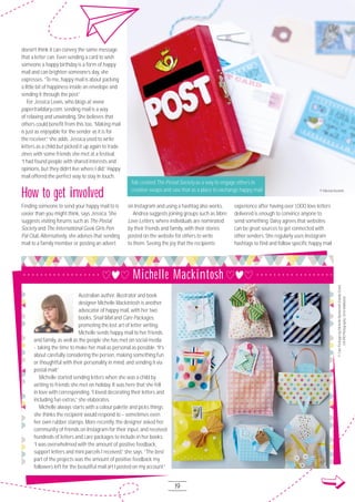 19
Australian author, illustrator and book
designer Michelle Mackintosh is another
advocator of happy mail, with her two
books, Snail Mail and Care Packages,
promoting the lost art of letter writing.
Michelle sends happy mail to her friends
and family, as well as the people she has met on social media
- taking the time to make her mail as personal as possible. “It’s
about carefully considering the person, making something fun
or thoughtful with their personality in mind, and sending it via
postal mail.”
Michelle started sending letters when she was a child by
writing to friends she met on holiday. It was here that she fell
in love with corresponding. “I loved decorating their letters and
including fun extras,” she elaborates.
Michelle always starts with a colour palette and picks things
she thinks the recipient would respond to – sometimes even
her own rubber stamps. More recently, the designer asked her
community of friends on Instagram for their input, and received
hundreds of letters and care packages to include in her books.
“I was overwhelmed with the amount of positive feedback,
support letters and mini parcels I received,” she says. “The best
part of the projects was the amount of positive feedback my
followers left for the beautiful mail art I posted on my account.”
doesn’t think it can convey the same message
that a letter can. Even sending a card to wish
someone a happy birthday is a form of happy
mail and can brighten someone’s day, she
expresses. “To me, happy mail is about packing
a little bit of happiness inside an envelope and
sending it through the post.”
For Jessica Lewis, who blogs at www.
papertraildiary.com, sending mail is a way
of relaxing and unwinding. She believes that
others could benefit from this too. “Making mail
is just as enjoyable for the sender as it is for
the receiver,” she adds. Jessica used to write
letters as a child but picked it up again to trade
zines with some friends she met at a festival.
“I had found people with shared interests and
opinions, but they didn’t live where I did.” Happy
mail offered the perfect way to stay in touch.
How to get involved
Finding someone to send your happy mail to is
easier than you might think, says Jessica. She
suggests visiting forums such as The Postal
Society and The International Geek Girls Pen
Pal Club. Alternatively, she advises that sending
mail to a family member or posting an advert
on Instagram and using a hashtag also works.
Andrea suggests joining groups such as More
Love Letters, where individuals are nominated
by their friends and family, with their stories
posted on the website for others to write
to them. Seeing the joy that the recipients
experience after having over 1,OOO love letters
delivered is enough to convince anyone to
send something. Daisy agrees that websites
can be great sources to get connected with
other senders. She regularly uses Instagram
hashtags to find and follow specific happy mail
© Fabrizia Ausiello
Fab created The Postal Society as a way to engage others in
creative swaps and saw that as a place to exchange happy mail
©CarePackagesbyMichelleMackintosh(HardieGrant,
£14.99)Photography:ChrisMiddleton
Michelle Mackintosh
 