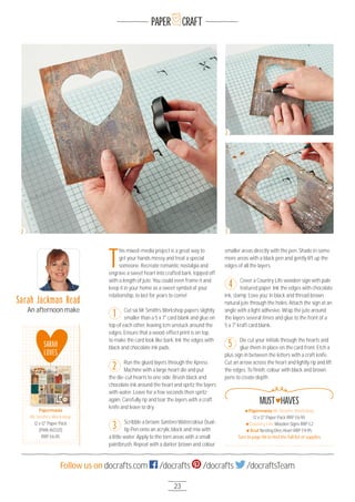 23
Follow us on docrafts.com /docrafts /docrafts /docraftsTeam
PAPER CRAFT
T
his mixed-media project is a great way to
get your hands messy and treat a special
someone. Recreate romantic nostalgia and
engrave a sweet heart into crafted bark, topped off
with a length of jute. You could even frame it and
keep it in your home as a sweet symbol of your
relationship, to last for years to come!
Cut six Mr Smith’s Workshop papers slightly
smaller than a 5 x 7" card blank and glue on
top of each other, leaving 1cm unstuck around the
edges. Ensure that a wood-effect print is on top,
to make the card look like bark. Ink the edges with
black and chocolate ink pads.
Run the glued layers through the Xpress
Machine with a large heart die and put
the die-cut hearts to one side. Brush black and
chocolate ink around the heart and spritz the layers
with water. Leave for a few seconds then spritz
again. Carefully rip and tear the layers with a craft
knife and leave to dry.
Scribble a brown Santoro Watercolour Dual-
tip Pen onto an acrylic block and mix with
a little water. Apply to the torn areas with a small
paintbrush. Repeat with a darker brown and colour
smaller areas directly with the pen. Shade in some
more areas with a black pen and gently lift up the
edges of all the layers.
Cover a Country Life wooden sign with pale
textured paper. Ink the edges with chocolate
ink, stamp ‘Love you’ in black and thread brown
natural jute through the holes. Attach the sign at an
angle with a light adhesive. Wrap the jute around
the layers several times and glue to the front of a
5 x 7" kraft card blank.
Die cut your initials through the hearts and
glue them in place on the card front. Etch a
plus sign in between the letters with a craft knife.
Cut an arrow across the heart and lightly rip and lift
the edges. To ﬁnish, colour with black and brown
pens to create depth.
Sarah Jackman Read
An afternoon make
3
2
5
1
4
SARAH
LOVES
Papermania
Mr Smith’s Workshop
12 x 12" Paper Pack
(PMA 16O321)
RRP £6.95
Papermania
2
2
3
Papermania Mr Smith's Workshop
12 x 12" Paper Pack RRP £6.95
Country Life Wooden Signs RRP £2
Xcut Nesting Dies Heart RRP £9.95
Turn to page 96 to ﬁnd the full list of supplies
MUST HAVES
 