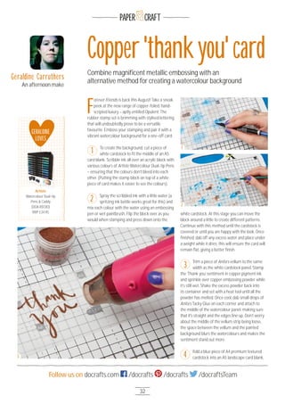 32
Follow us on docrafts.com /docrafts /docrafts /docraftsTeam
PAPER CRAFT
F
orever Friends is back this August! Take a sneak
peek at the new range of copper-foiled, hand-
scripted luxury – aptly entitled Opulent. The
rubber stamp set is brimming with stylised lettering
that will undoubtedly prove to be a versatile
favourite. Emboss your stamping and pair it with a
vibrant watercolour background for a one-off card.
To create the background, cut a piece of
white cardstock to ﬁt the middle of an A5
card blank. Scribble ink all over an acrylic block with
various colours of Artiste Watercolour Dual-tip Pens
– ensuring that the colours don’t bleed into each
other. (Putting the stamp block on top of a white
piece of card makes it easier to see the colours).
Spray the scribbled ink with a little water (a
spritzing ink bottle works great for this) and
mix each colour with the water using an embossing
pen or wet paintbrush. Flip the block over as you
would when stamping and press down onto the
white cardstock. At this stage you can move the
block around a little to create different patterns.
Continue with this method until the cardstock is
covered or until you are happy with the look. Once
ﬁnished, dab off any excess water and place under
a weight while it dries; this will ensure the card will
remain ﬂat, giving a better ﬁnish.
Trim a piece of Anita’s vellum to the same
width as the white cardstock panel. Stamp
the ‘Thank you’ sentiment in copper pigment ink
and sprinkle over copper embossing powder while
it’s still wet. Shake the excess powder back into
its container and set with a heat tool until all the
powder has melted. Once cool, dab small drops of
Anita’s Tacky Glue on each corner and attach to
the middle of the watercolour panel, making sure
that it's straight and the edges line up. Don’t worry
about the middle of the vellum strip being loose,
the space between the vellum and the painted
background blurs the watercolours and makes the
sentiment stand out more.
Fold a blue piece of A4 premium textured
cardstock into an A5 landscape card blank,
Copper'thankyou'card
Combine magniﬁcent metallic embossing with an
alternative method for creating a watercolour background
1
2
3
Geraldine Carruthers
An afternoon make
GERALDINE
LOVES
Artiste
Watercolour Dual-tip
Pens & Caddy
(DOA 85131O)
RRP £34.95
Artiste
1
2
3 4
 