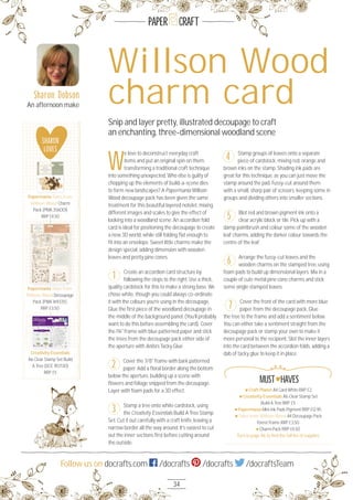 34
Follow us on docrafts.com /docrafts /docrafts /docraftsTeam
PAPER CRAFT
W
e love to deconstruct everyday craft
items and put an original spin on them,
transforming a traditional craft technique
into something unexpected. Who else is guilty of
chopping up the elements of build-a-scene dies
to form new landscapes? A Papermania Willson
Wood decoupage pack has been given the same
treatment for this beautiful layered notelet, mixing
different images and scales to give the effect of
looking into a woodland scene. An accordion fold
card is ideal for positioning the decoupage to create
a new 3D world, while still folding ﬂat enough to
ﬁt into an envelope. Sweet little charms make the
design special, adding dimension with wooden
leaves and pretty pine cones.
Create an accordion card structure by
following the steps to the right. Use a thick,
quality cardstock for this to make a strong base. We
chose white, though you could always co-ordinate
it with the colours you’re using in the decoupage.
Glue the ﬁrst piece of the woodland decoupage in
the middle of the background panel. (You’ll probably
want to do this before assembling the card). Cover
the 1¾" frame with blue patterned paper and stick
the trees from the decoupage pack either side of
the aperture with Anita’s Tacky Glue.
Cover the 7/8" frame with bark patterned
paper. Add a ﬂoral border along the bottom
below the aperture, building up a scene with
ﬂowers and foliage snipped from the decoupage.
Layer with foam pads for a 3D effect.
Stamp a tree onto white cardstock, using
the Creativity Essentials Build A Tree Stamp
Set. Cut it out carefully with a craft knife, leaving a
narrow border all the way around. It’s easiest to cut
out the inner sections ﬁrst before cutting around
the outside.
Stamp groups of leaves onto a separate
piece of cardstock, mixing red, orange and
brown inks on the stamp. Shading ink pads are
great for this technique, as you can just move the
stamp around the pad. Fussy-cut around them
with a small, sharp pair of scissors, keeping some in
groups and dividing others into smaller sections.
Blot red and brown pigment ink onto a
clear acrylic block or tile. Pick up with a
damp paintbrush and colour some of the wooden
leaf charms, adding the darker colour towards the
centre of the leaf.
Arrange the fussy-cut leaves and the
wooden charms on the stamped tree, using
foam pads to build up dimensional layers. Mix in a
couple of cute metal pine cone charms and stick
some single stamped leaves.
Cover the front of the card with more blue
paper from the decoupage pack. Glue
the tree to the frame and add a sentiment below.
You can either take a sentiment straight from the
decoupage pack or stamp your own to make it
more personal to the recipient. Slot the inner layers
into the card between the accordion folds, adding a
dab of tacky glue to keep it in place.
Willson Wood
charm card
Snip and layer pretty, illustrated decoupage to craft
an enchanting, three-dimensional woodland scene
1
2
3
4
5
6
7
Sharon Dobson
An afternoon make
Craft Planet A4 Card White RRP £2
Creativity Essentials A6 Clear Stamp Set
Build A Tree RRP £5
Papermania Mini Ink Pads Pigment RRP £12.95
Tales from Willson Wood A4 Decoupage Pack
Forest Frame RRP £3.5O
Charm Pack RRP £4.5O
Turn to page 96 to ﬁnd the full list of supplies
MUST HAVES
SHARON
LOVES
Papermania Tales from
Willson Wood Charm
Pack (PMA 356OO1)
RRP £4.5O
Papermania Tales from
Willson Wood Decoupage
Pack (PMA 169335)
RRP £3.5O
Papermania Tales from
Creativity Essentials
A6 Clear Stamp Set Build
A Tree (DCE 9O713O)
RRP £5
Creativity Essentials
 