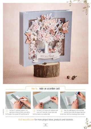 35
Visit docrafts.com for more project ideas, products and stockists
Glue the solid square to the end folds
and the frame with the largest aperture
to the front. Slot the remaining frames inside.
How to... make an accordion card
Cut four 5" cardstock squares. Cut
apertures in three of them; one with a
5/8" border, the second 7/8" and the last 1¼".
Cut two 5 x 3½" pieces of cardstock and
score at ½" intervals. Crease back and
forth to make an accordion fold.
1 2 3
 