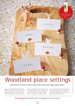 36
Turn to page 96 to ﬁnd the full list of supplies used in this feature
Woodland place settings
Add a touch of nature’s charm to your table with these elegant paper makes
T
he new Xcut Woodland Gift Tags Small
Dies are the perfect size for sweet die-cut
table decorations. Trim an 8.5cm square
of white cardstock and draw a faint pencil line
through the middle. Lay the die centrally on the
card with just the bottom of the die lying under
the line. Fix in place with a strip of craft tape.
Place the cardstock on the edge of a cutting
plate, so that the bottom half is hanging off the
end. Run through the machine. Rub out the
pencil mark and fold the card in half, leaving
the animal unfolded in the centre.
ProjectcreatedbySarahJackmanRead
Xcut
Small Dies Woodland Gift
Tags (XCU 5O4O31)
RRP £5
 