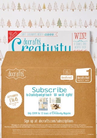 Sign up at docrafts.com/subscriptions
1OO pages of craft inspiration delivered: Fantastic cover gifts Over £1OOO worth of competition prizes Money-off vouchers
Plus free membership to the docrafts Club: Priority access to projects Videos and exclusive downloads 15% off in our shop Entry for prize draws
Terms & conditions: Only available to residents in the UK. The docrafts Creativity Magazine subscription is for 12 issues and will be automatically renewed once you have received your
12th issue. Please note: The minimum subscription is for 12 issues, cancelling will only take effect after you have received the last issue. You can manage your subscription online and
view your renewal date online at any time by visiting your profile. Gifts only available from 1st
to 31st
July 2O16. If buying the magazine subscription as a gift, the magazine can be delivered
to an alternative address but the club membership remains with the person buying the subscription and cannot be transferred. Products may vary.
docraftsMail
Postage Paid,Three Legged Cross
Subscribe
to Creativityand get two freeWillsonWood gifts!
Only £39.99 for 12 issues of Magazine
GIFTSWORTH
When you subscribe
in July
£16.45
 