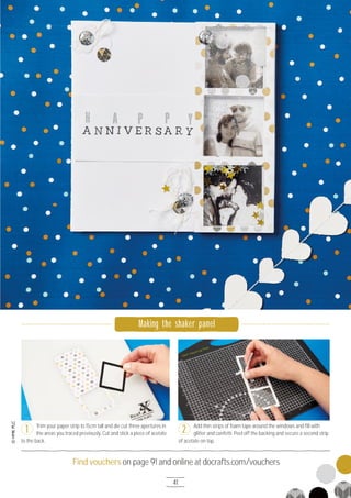 41
Find vouchers on page 91 and online at docrafts.com/vouchers
PAPER CRAFT
Trim your paper strip to 15cm tall and die cut three apertures in
the areas you traced previously. Cut and stick a piece of acetate
to the back.
Add thin strips of foam tape around the windows and fill with
glitter and confetti. Peel off the backing and secure a second strip
of acetate on top.
1 2
Making the shaker panel
 