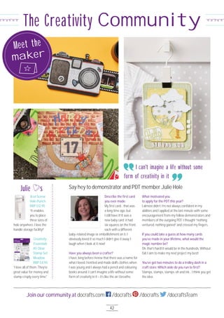 42
Join our community at docrafts.com /docrafts /docrafts /docraftsTeam
The Creativity Community
Describe the ﬁrst card
you ever made.
My ﬁrst card… that was
a long time ago, but
I still have it! It was a
new baby card; it had
six squares on the front,
each with a different
baby-related image or embellishment on it. I
obviously loved it so much I didn’t give it away. I
laugh when I look at it now!
Have you always been a crafter?
I have, long before I knew that there was a name for
what I loved. I knitted and made doll's clothes when
I was young and I always had a pencil and colouring
books around. I can’t imagine a life without some
form of creativity in it – it’s like the air I breathe.
What motivated you
to apply for the PDT this year?
I almost didn’t. I’m not always conﬁdent in my
abilities and I applied at the last minute with some
encouragement from my fellow demonstrators and
members of the outgoing PDT. I thought “nothing
ventured, nothing gained” and crossed my ﬁngers.
If you could take a guess at how many cards
you’ve made in your lifetime, what would the
magic number be?
Oh, that’s hard! It would be in the hundreds. Without
fail, I aim to make my next project my best!
You’ve got two minutes to do a trolley dash in a
craft store. Which aisle do you run to ﬁrst?
Stamps, stamps, stamps, oh and ink… I think you get
the idea.
Say hey to demonstrator and PDT member Julie Hole
Creativity
Essentials
A5 Clear
Stamp Set
Meadow
RRP £8.95
“I love all of them. They’re
great value for money and
stamp crisply every time."
Julie s
Xcut Screw
Hole Punch
RRP £12.95
“It enables
you to place
three sizes of
hole anywhere. I love the
handle storage facility!”
I can't imagine a life without some
form of creativity in it
Meet the
maker
 