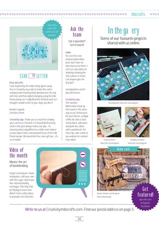 Write to us at Creativity@docrafts.com. Find our postal address on page 5
43
#docrafts
Hello,
I've seen the new
Gorjuss watercolour
pens, but I have no
idea how to use them. I
can't see any videos of
anything showing the
new colours in action.
Can anyone give me
any tips?
nannybuttons via the
docrafts Forum
Creativity says:
The Santoro
Watercolour Dual-tip
Pens work in the same
way as our Artiste pens.
For best effects, scribble
a little ink onto a clear
stamp block, add water
and paint the colour
with a paintbrush. For
more tips, take a look at
our website for a brand
new video!
Forget covering pre-made
notebooks, craft your own
with this super-impressive
link-stitched binding
technique. Visit http://bit.
ly/1TqcYpg to learn how.
Watch more crafty videos
at youtube.com/docrafts.
Got a question?
Get in touch!
Ask the
team
Some of our favourite projects
shared with us online
In the gallery
@zoewilson19 #docrafts via Instagram
@sticker.kitten
#docrafts via Instagram
@aladinecreations
#docrafts via Instagram
Dianne Herbert via Facebook
#docraftsmonday
Master the art
of bookbinding
Video of
the month
Get
featured!
docrafts.com
Instagram
Facebook
Dear docrafts,
I was inspired by the hello stamp [given away
free in Creativity issue 66] to make this card. I
stamped with masking fluid, blended over the top
with inks and then added stamping using the Folk
Floral stamp set. I really liked the finished card, so I
thought I would send it to you. Hope you like it.
Kindest regards,
Christine Smith
Creativity says: Thank you so much for sending
your card to us Christine, it is beautiful! Receiving
cards in the post always makes our day – it's
amazing what a big difference a little treat makes!
Lovely colour choice and wonderful use of the Folk
Floral stamps. We loved that free cover gift too – it's
so versatile!
STAR LETTER
Star letter
wins £5O
worth of craft
goodies!
Demo card
 