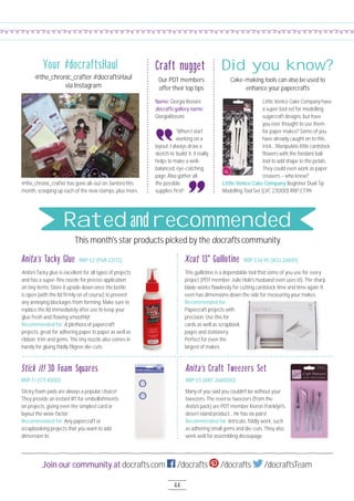 44
Join our community at docrafts.com /docrafts /docrafts /docraftsTeam
Little Venice Cake Company have
a super tool set for modelling
sugarcraft designs, but have
you ever thought to use them
for paper makes? Some of you
have already caught on to this
trick... Manipulate little cardstock
ﬂowers with the fondant ball
tool to add shape to the petals.
They could even work as paper
creasers – who knew?
Name: Giorgia Rossini
docrafts gallery name:
GiorgiaRossini
“When I start
working on a
layout, I always draw a
sketch to ‘build’ it; it really
helps to make a well-
balanced, eye-catching
page. Also gather all
the possible
supplies ﬁrst!”
Little Venice Cake Company Beginner Dual Tip
Modelling Tool Set (LVC 2351OO) RRP £7.99
Craft nugget
Cake-making tools can also be used to
enhance your papercrafts
Did you know?
@the_chronic_crafter has gone all-out on Santoro this
month, scooping up each of the new stamps, plus more.
This month's star products picked by the docrafts community
Anita’s Tacky glue is excellent for all types of projects
and has a super-ﬁne nozzle for precise application
on tiny items. Store it upside down once the bottle
is open (with the lid ﬁrmly on of course) to prevent
any annoying blockages from forming. Make sure to
replace the lid immediately after use to keep your
glue fresh and ﬂowing smoothly!
Recommended for: A plethora of papercraft
projects, great for adhering paper to paper as well as
ribbon, trim and gems. The tiny nozzle also comes in
handy for gluing ﬁddly ﬁligree die-cuts.
Sticky foam pads are always a popular choice!
They provide an instant lift for embellishments
on projects, giving even the simplest card or
layout the wow-factor.
Recommended for: Any papercraft or
scrapbooking projects that you want to add
dimension to.
Many of you said you couldn't be without your
tweezers. The reverse tweezers (from the
Anita's pack) are PDT member Kieron Franklyn's
desert island product… He has six pairs!
Recommended for: Intricate, ﬁddly work, such
as adhering small gems and die-cuts. They also
work well for assembling decoupage.
Anita’s Tacky Glue
Stick it! 3D Foam Squares
Xcut 13" GuillotineRRP £2 (PVA 22172)
RRP £1 (STI 4OOO)
RRP £34.95 (XCU 268411)
This guillotine is a dependable tool that some of you use for every
project (PDT member Julie Hole's husband even uses it!). The sharp
blade works ﬂawlessly for cutting cardstock time and time again. It
even has dimensions down the side for measuring your makes.
Recommended for:
Papercraft projects with
precision. Use this for
cards as well as scrapbook
pages and stationery.
Perfect for even the
largest of makes.
Anita’s Craft Tweezers Set
RRP £5 (ANT 2681OOO)
Your #docraftsHaul
@the_chronic_crafter #docraftsHaul
via Instagram
Our PDT members
offer their top tips
Rated and recommended
 