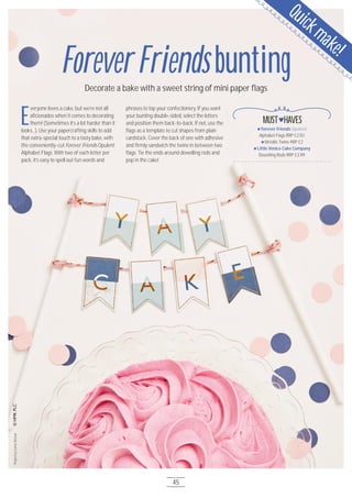 E
veryone loves a cake, but we’re not all
aficionados when it comes to decorating
them! (Sometimes it’s a lot harder than it
looks…). Use your papercrafting skills to add
that extra-special touch to a tasty bake, with
the conveniently-cut Forever Friends Opulent
Alphabet Flags. With two of each letter per
pack, it’s easy to spell out fun words and
phrases to top your confectionery. If you want
your bunting double-sided, select the letters
and position them back-to-back. If not, use the
flags as a template to cut shapes from plain
cardstock. Cover the back of one with adhesive
and firmly sandwich the twine in between two
flags. Tie the ends around dowelling rods and
pop in the cake!
Forever Friends Opulent
Alphabet Flags RRP £2.5O
Metallic Twine RRP £2
Little Venice Cake Company
Dowelling Rods RRP £3.99
MUST HAVES
ProjectbyLornaSlessor
ForeverFriendsbuntingDecorate a bake with a sweet string of mini paper flags
Quickmake!
45
 