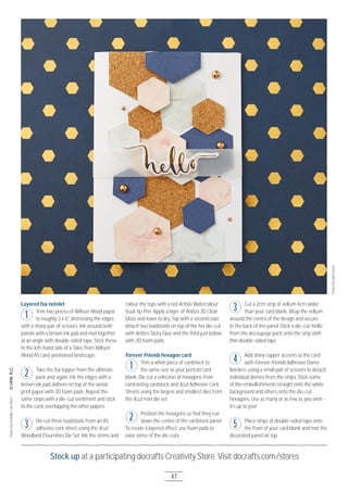 Stock up at a participating docrafts Creativity Store. Visit docrafts.com/stores
47
Layered fox notelet
Trim two pieces of Willson Wood paper
to roughly 3 x 6", distressing the edges
with a sharp pair of scissors. Ink around both
panels with a brown ink pad and mat together
at an angle with double-sided tape. Stick these
to the left-hand side of a Tales from Willson
Wood A5 card, positioned landscape.
Take the fox topper from the ultimate
pack and, again, ink the edges with a
brown ink pad. Adhere on top of the wood-
print paper with 3D foam pads. Repeat the
same steps with a die-cut sentiment and stick
to the card, overlapping the other papers.
Die cut three toadstools from an A5
adhesive cork sheet, using the Xcut
Woodland Flourishes Die Set. Ink the stems and
colour the tops with a red Artiste Watercolour
Dual-tip Pen. Apply a layer of Anita’s 3D Clear
Gloss and leave to dry. Top with a second coat.
Attach two toadstools on top of the fox die-cut
with Anita’s Tacky Glue and the third just below
with 3D foam pads.
Forever Friends hexagon card
Trim a white piece of cardstock to
the same size as your portrait card
blank. Die cut a selection of hexagons from
contrasting cardstock and Xcut Adhesive Cork
Sheets using the largest and smallest dies from
the Xcut mini die set.
Position the hexagons so that they run
down the centre of the cardstock panel.
To create a layered effect, use foam pads to
raise some of the die-cuts.
Cut a 2cm strip of vellum 4cm wider
than your card blank. Wrap the vellum
around the centre of the design and secure
to the back of the panel. Stick a die-cut ‘Hello’
from the decoupage pack onto the strip with
thin double-sided tape.
Add shiny copper accents to the card
with Forever Friends Adhesive Dome
Borders, using a small pair of scissors to detach
individual domes from the strips. Stick some
of the embellishments straight onto the white
background and others onto the die-cut
hexagons. Use as many or as few as you wish -
it’s up to you!
Place strips of double-sided tape onto
the front of your card blank and mat the
decorated panel on top.
1
2
3
ProjectbyGeraldineCarruthers
ProjectbyAishaGreen
1
2
3
4
5
 