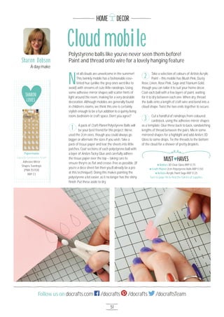 HOME DECOR
51
Follow us on docrafts.com /docrafts /docrafts /docraftsTeam
N
ot all clouds are unwelcome in the summer!
This twinkly mobile has a fashionable rose-
tinted hue (unlike the grey ones we’d like to
avoid) with streams of cute little raindrops. Using
some adhesive mirror shapes will scatter hints of
light around the room, making for a very desirable
decoration. Although mobiles are generally found
in children’s rooms, we think this one is certainly
stylish enough to be a fun addition to a quirky living
room, bedroom or craft space. Don’t you agree?
A pack of Craft Planet Polystyrene Balls will
be your best friend for this project. We’ve
used the 2cm ones, though you could always go
bigger or alternate the sizes if you wish. Take a
pack of tissue paper and tear the sheets into little
patches. Coat sections of each polystyrene ball with
a layer of Anita’s Tacky Glue and carefully adhere
the tissue paper over the top – taking care to
ensure they’re as ﬂat and crease-free as possible. (If
you’re a deco sheet fan then you’ll already be a pro
at this technique!). Doing this makes painting the
polystyrene a lot easier, as it no longer has the shiny
ﬁnish. Put these aside to dry.
Take a selection of colours of Artiste Acrylic
Paint – this mobile has Blush Pink, Dusty
Rose, Linen, Rose Pink, Sage and Titanium Gold,
though you can tailor it to suit your home décor.
Coat each ball with a few layers of paint, waiting
for it to dry between each one. When dry, thread
the balls onto a length of craft wire and bend into a
cloud shape. Twist the two ends together to secure.
Cut a handful of raindrops from coloured
cardstock, using the adhesive mirror shapes
as a template. Glue these back to back, sandwiching
lengths of thread between the pairs. Mix in some
mirrored shapes for a highlight and add Anita’s 3D
Gloss to some drops. Tie the threads to the bottom
of the cloud for a shower of pretty droplets.
Sharon Dobson
A day make
1
2
3
Cloud mobilePolystyrene balls like you’ve never seen them before!
Paint and thread onto wire for a lovely hanging feature
SHARON
LOVES
Papermania
Capsule Geometric Kraft
Adhesive Mirror
Shapes Teardrops
(PMA 3517O4)
RRP £3
Papermania
Anita’s 3D Clear Gloss RRP £1.75
Craft Planet 2cm Polystyrene Balls RRP £1.5O
Artiste Acrylic Paint Sage RRP £1.25
Turn to page 96 to ﬁnd the full list of supplies
MUST HAVES
 