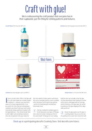 Must-haves
54
Stock up at a participating docrafts Creativity Store. Visit docrafts.com/stores
I
f you’re an avid crafter, PVA or craft glue will
be a craft stash staple (we certainly couldn’t
be without it...). However, you may not be
aware of its many magical benefits; it can
be used for far more than just sticking down
cardstock, you know! Create your own custom
materials by mixing a plethora of product with
the liquid adhesive – from Artiste Acrylic Paint
to Glitz it glitter and everything in between.
Once dry, incorporate it into your makes for
that extra splash of colour, pattern and texture.
Here we’ve used glass paint to create a marbled
effect (the latest craft trend) to top a gift box
- perfect for handmade gifts and delicious
homemade treats.
Start by creating the marbled square in
the lid. Spread an even layer of PVA glue
onto a sheet of acetate, making sure that it’s
nice and smooth. To help get an even coating,
hold the sheet up vertically so that the glue
can flow downwards. Keep rotating the acetate
at the corners until happy with the coverage
and the thickness of the glue layer. Be careful
to avoid any of the glue dripping off the edges
while you do so!
Drizzle the glass paints over the glue in
a swirling motion. You can use the end
of a paintbrush to create more movement with
Craft Planet PVA School Glue RRP £2.75
Artiste Glass Paint Aquaglass Lapis Lazuli RRP £2
Artiste Glass Paint Aquaglass Deep Petrol Blue RRP £2
Papermania 12 x 12" Acetate Plain RRP £6.5O
We’re rediscovering the craft product that everyone has in
their cupboards; just the thing for striking patterns and textures
1
2
Craftwith glue!
 