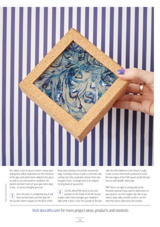 Visit docrafts.com for more project ideas, products and stockists
55
the colour. Leave to dry in a warm, sunny spot –
drying time will be dependent on the thickness
of the glue and what’s been added to the piece,
as well as size and weather conditions. Be
patient and don’t worry if your glue takes days
to dry – it can be a lengthy process!
Once the piece is completely dry (it will
have turned clear), peel the glue off
the acetate. Mark a square on the lid of a Bare
Basics box, leaving a 1cm border around the
edge. Carefully remove it with a craft knife and
cutting mat. (You could also choose from star,
hexagon, heart, rectangle and circle shaped
nesting boxes if you prefer).
Cut the dried PVA sheet to size and
position on the inside of the lid. Secure
in place with a hot melt glue gun, holding it
tight while it dries. Cover the outside of the box
with Xcut Xtra Adhesive Cork Sheets. Lastly,
create a frame from kraft cardstock to cover
the raw edges of the PVA square inside the box.
Secure with double-sided tape.
TIP There’s no right or wrong side to the
finished material. If you want to add texture to
your project, use the rougher top side. If you
want a shiny, silky-smooth surface, use the
side that’s been adhered to the acetate.
3
4
ProjectcreatedbyAishaGreen
 