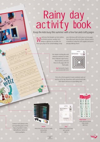 Visit docrafts.com for more project ideas, products and stockists
57
W
e all know that despite our best wishes,
the British summer weather isn’t
always as glorious as we’d like. For
those grey days in the school holidays, keep
your kids busy with some great activity pages
that will amuse them for hours. All you need is
a handful of colourful craft supplies and you’re
already halfway there!
Xcut
Medium Palm Punch Petal
(XCU 26171O)
RRP £4
Artiste
Watercolour Dual-tip Pens & Caddy
(DOA 85131O)
RRP £34.95
Xcut Nesting Dies Square
(XCU 5O34O2) RRP £9.95
Papermania Capsule
Verde Adhesive Stones
(PMA 351415)
RRP £1.5O
Artiste
57
Use square nesting dies and
coloured cardstock to make
three Polaroid-style frames.
Mount photos and stick
these to the page with 3D
foam pads.
Rainy day
activity bookKeep the kids busy this summer with a few fun and crafty pages
Connect each photo to the
corresponding place on the
map using baker’s twine.
Add adhesive stones to
mimic pushpins.
Trim a 16 x 8.5cm panel of cream cardstock and cut
notches at the top. Draw lines with a pencil and ruler.
Stick down and use as a journaling card.
 