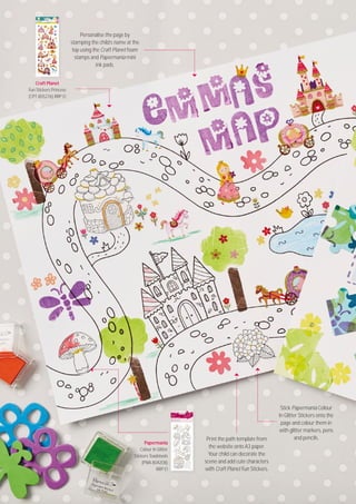 Stock up at a participating docrafts Creativity Store. Visit docrafts.com/stores
58
Papermania
Colour In Glitter
Stickers Toadstools
(PMA 8O42O8)
RRP £1
Craft Planet
Fun Stickers Princess
(CPT 8O5276) RRP £1
Print the path template from
the website onto A3 paper.
Your child can decorate the
scene and add cute characters
with Craft Planet Fun Stickers.
Personalise the page by
stamping the child’s name at the
top using the Craft Planet foam
stamps and Papermania mini
ink pads.
Stick Papermania Colour
In Glitter Stickers onto the
page and colour them in
with glitter markers, pens
and pencils.
 