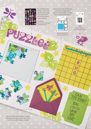 Visit docrafts.com for more project ideas, products and stockists
5959
Craft Planet
Foam Stamp Set Daisy Alpha
(CPT 66611O3) RRP £2
Xcut
Mini Dies Alphas Pt. 1
(XCU 5O3625) RRP £2.5O
Xcut Dies Jigsaw Pieces
(XCU 5O3231) RRP £9.95
Use Craft Planet foam
stamps to make a title
and decorate the page.
Stick ‘Puzzles’ down
with 3D foam pads to
make it stand out.
Stamp a picture with mini ink pads
and use the Xcut jigsaw die to
transform it into a puzzle. Cut a blue
square to position the puzzle on.
Use the envelope dies to make an envelope
that will house the letters for the word search.
Cut the letters with the alphas mini dies.
 