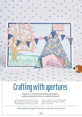 60
Find vouchers on page 91 and online at docrafts.com/vouchers
Play peek-a-boo with your papercraft projects,
incorporating apertures to see what lies beneath
Craftingwith apertures
A
project with dimension is always a hit with us
crafty folk. We've created two cards and a fab
scrapbook page with multiple layers and little
windows – enabling you to take a look at the papers
and patterns behind. Flick through the following
pages to see for yourself.
 