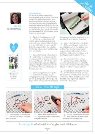 65
Turn to page 96 to ﬁnd the full list of supplies used in this feature
How to... create the bicycle
Pretty window card
This summer we’re loving textured, three-
dimensional cards to help us celebrate those special
occasions. This delightful window scene can be
given for a multitude of triumphant moments,
from moving home to retirement or birthdays. The
photorealistic papers from the Mr Smith’s Workshop
ultimate pack make getting the right look easy and,
best of all, great fun. Countryside die-cuts embellish
the window box perfectly, with a little paper piecing
thrown in for extra measure!
Take an 8 x 8" card blank and trim to 15
x 19.5cm. Cut a 6 x 15cm sheet of kraft
cardstock and stamp a brickwork design. Heat
emboss with copper powder and glue to the bottom
of the card. Cut six planks from grey wooden Mr
Smith’s Workshop paper. Score each one a little
from the edge, fold upwards and add 3D foam tape
to the back. Set aside.
Cut a 7 x 9cm rectangle in the centre of the
card front. Use the template on page 93
to trim grey and white window pieces and cut the
apertures carefully with a craft knife. Snip vellum
to just smaller than the window and stick behind,
adding a short length of lace trim to the top before
you do. Glue the white frame to the front and put
the window to one side.
Lay the paper planks around the aperture
on the card front, cutting to size and
overlapping each as you go. Start from the bottom
and work up, sticking in place with tacky glue and
the pre-adhered foam tape. Attach 3D foam pads to
the edges of the window frame and glue to the top
and bottom. Secure in place over the aperture.
Using the Xcut English Countryside Borders
Die Set, cut out the grass, meadow ﬂowers
and tree border strips from three shades of green
cardstock. Paper piece the meadow strip with
scraps of cardstock, adding colour to the ﬂowers.
Ink all pieces with brown dye ink and shape gently.
Glue the grass strip to the bottom of the card.
Cut a window box from the template
provided. Emboss with the wicker folder
and ink the pattern with a brown ink pad. Fold the
ends and stick at the bottom of the window. Cut the
foliage to the width of the box and tuck inside.
Create the bicycle, following the steps below,
and stick to the card front with foam pads.
Add grass off-cuts around the wheels. Cut a second
window frame and stick around the aperture inside
the card to neaten edges. Finally, add a house
number with a thicker sticker.
Julie Hole
An afternoon make
Use the template to cut each section
from coloured cardstock. Secure the
wheels to the bike.
Ink the saddle with brown Artiste
Pigment Ink and glue in place. Add 3D
foam pads to the back.
Glue grips to the handlebars and attach
pedals to the small circular area at the
bottom. Use tweezers for precision.
1 2 3
3
2
5
6
1
4
JULIE
LOVES
Xcut
English Countryside
Border Dies Set
(XCU 5O3O47)
RRP £19.95
Xcut
CRAFTING
WITH APERTURES
 