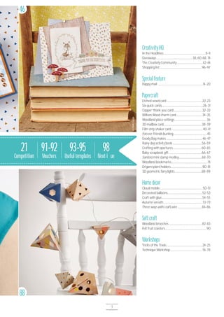7
CreativityHQ
In the Headlines.......................................................................8-11
Giveaways.............................................................38, 6O, 68, 74
The Creativity Community...........................................42-44
Shopping list........................................................................96-97
Special feature
Happy mail ............................................................................14-2O
Papercraft
Etched wood card.............................................................22-23
Six quick cards......................................................................26-31
Copper ‘thank you’ card................................................32-33
Willson Wood charm card............................................34-35
Woodland place settings......................................................36
3D mailbox card.................................................................38-39
Film strip shaker card......................................................4O-41
Forever Friends bunting.........................................................45
Goody Bag makes.............................................................46-47
Rainy day activity book..................................................56-59
Crafting with apertures................................................6O-65
Baby scrapbook gift........................................................66-67
Santoro mini stamp medley.......................................68-7O
Woodland bookmarks.............................................................74
Origami plant holders......................................................8O-81
3D geometric fairy lights..............................................88-89
Home décor
Cloud mobile........................................................................5O-51
Decorated balloons...........................................................52-53
Craft with glue.....................................................................54-55
Autumn wreath..................................................................72-73
Three ways with craft wire.........................................84-86
Soft craft
Woodland brooches........................................................82-83
Felt fruit coasters......................................................................9O
Workshops
Tricks of the Trade.............................................................24-25
Technique Workshop......................................................76-78
88
46
21
Competition
98
Next issue
93-95
Useful templates
91-92
Vouchers
 