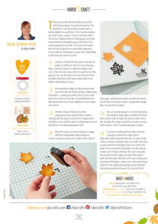 73
Follow us on docrafts.com /docrafts /docrafts /docraftsTeam
PAPER CRAFT
T
hose of you who think wreaths are just for
Christmas, prepare to be proved wrong. This
beautiful, rustic decoration would make a
lovely addition to any home in the months leading
up to the festive season. Create Christmas offers
the perfect helping hand to making your very own
autumnal décor, brought to you in the form of a
useful polystyrene wreath. This acts as the ideal
base for you to pin leaves onto before gluing to
secure. Add as many layers as you wish, depending
on the look you want to create.
Choose a handful of dies and a selection of
papers in different tones. Ensure that you
have a variety of leaves in different shapes and
sizes. (The Xcut A5 Leaves Die Set is perfect for this
project). Die cut around ten of each and sort them
into piles. Mix them with Papermania Tales from
Willson Wood Paper Leaves.
Ink around the edges of all the leaves with
an Artiste Dye Ink Pad in Orange, followed by
Chocolate – creating an ombré effect. Score a line
down the centre of each die-cut and fold them in
half. Bend and crease them slightly to create shape
and texture.
Position a layer of leaves over the
polystyrene base and pin them in place,
starting with the darkest leaves ﬁrst. Repeat with
the lighter ones until the base is completely covered
and there is no visible polystyrene left.
Move the leaves around until you’re happy
with the composition. When pleased,
remove each pin and secure in place with a dab of
tacky glue, working around the wreath. Be careful
not to ﬂatten the leaves down, simply add enough
glue to keep them in place.
Die cut several sprigs in a contrasting colour
of cardstock. Add a layer of Anita’s 3D Clear
Gloss to the ends to make the berries shine. Once
dry, arrange the sprigs around the wreath, tucking
under leaves. Trim if required and glue in place.
Cut some small ovals from pale textured
cardstock and ink the edges with a
Chocolate Artiste Dye Ink Pad. Die cut some small
circles in brown cardstock and cut in half. Trim faux
suede cord into 1cm lengths. Glue the cord to the
back of the semicircles and adhere to the ovals to
create acorn shapes. Arrange the acorns around
the wreath and ﬁx in place on top of the leaves
with 3D foam pads. All that's left to do is hang up in
your home! If brighter colours are more your thing,
why not craft a light and springy wreath instead?
Incorporate punched ﬂowers for a pretty ﬁnish.
1
2
4
5
6
3
Sarah Jackman Read
A day make
Xcut Nesting Dies Leaves RRP £9.95
A5 Die Set Leaves RRP £19.95
Papermania Bare Basics Faux Suede Cord RRP £2
Mr Smith’s Workshop 12 x 12" Paper Pack RRP £6.95
Turn to page 96 to ﬁnd the full list of supplies
MUST HAVES
SARAH
LOVES
Papermania
Create Christmas
Polystyrene Wreath
(PMA 82791O) RRP £1
Papermania
Papermania
Tales from Willson Wood
Paper Leaves
(PMA 157269) RRP £2
Papermania
1
2
 