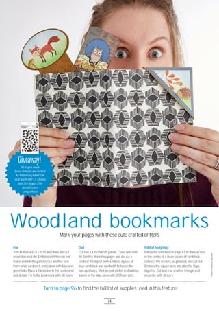 74
Turn to page 96 to ﬁnd the full list of supplies used in this feature
Woodland bookmarksMark your pages with these cute crafted critters
Fox
Trim kraftstax to 9 x 15cm and draw and cut
around an oval die. Emboss with the oak leaf
folder and ink the pattern. Cut another oval
from white cardstock and colour with blue and
green inks. Place a fox sticker in the centre and
add details. Fix to the bookmark with 3D foam.
Owl
Cut two 5 x 15cm kraft panels. Cover one with
Mr. Smith’s Workshop paper and die cut a
circle at the top of both. Emboss a piece of
blue cardstock and sandwich between the
two apertures. Stick an owl sticker and various
leaves to the blue circle with 3D foam dots.
Folded hedgehog
Follow the template on page 93 to draw a cross
in the centre of a 16cm square of cardstock.
Connect the corners, as pictured, and cut out.
Emboss the square area and glue the ﬂaps
together. Cut and mat another triangle and
decorate with stickers.
ProjectcreatedbyJulieHole
Giveaway!
4O to give away!
Enter online to win an Xcut
A6 Embossing Folder Oak
Leaf worth RRP £3. Closing
date 31st August 2O16
docrafts.com/
competitions
Giveaway!
 